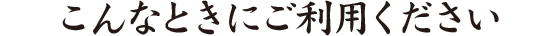 こんなときにご利用ください